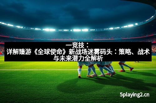 一竞技：详解臻游《全球使命》新战场迷雾码头：策略、战术与未来潜力全解析